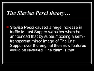 The Slavisa Pesci theory … Slavisa Pesci caused a huge increase in traffic to Last Supper websites when he announced that by superimposing a semi-transparent mirror image of The Last Supper over the original then new features would be revealed. The claim is that: 