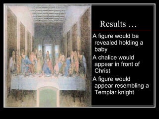 Results … * A figure would be revealed holding a baby  * A chalice would appear in front of Christ  * A figure would appear resembling a Templar knight  