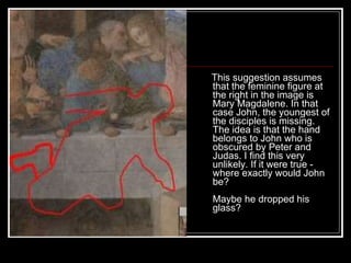 This suggestion assumes that the feminine figure at the right in the image is Mary Magdalene. In that case John, the youngest of the disciples is missing. The idea is that the hand belongs to John who is obscured by Peter and Judas. I find this very unlikely. If it were true - where exactly would John be? Maybe he dropped his glass?  