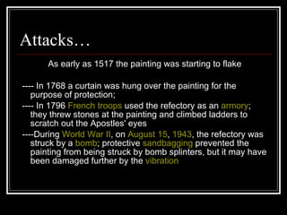 Attacks… As early as 1517 the painting was starting to flake ---- In 1768 a curtain was hung over the painting for the purpose of protection; ---- In 1796  French   troops  used the refectory as an  armory ; they threw stones at the painting and climbed ladders to scratch out the Apostles' eyes ----During  World War II , on  August 15 ,  1943 , the refectory was struck by a  bomb ; protective  sandbagging  prevented the painting from being struck by bomb splinters, but it may have been damaged further by the  vibration 