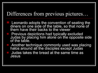 Differences from previous pictures…  Leonardo adopts the convention of seating the diners on one side of the table, so that none of them have their backs to the viewer   Previous depictions had typically excluded Judas by placing him alone on the opposite side of the table. Another technique commonly used was placing halos around all the disciples except Judas   Judas takes the bread at the same time as Jesus 