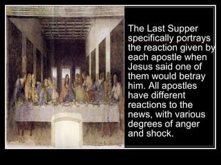 The Last Supper specifically portrays the reaction given by each apostle when Jesus said one of them would betray him. All apostles have different reactions to the news, with various degrees of anger  and shock. 
