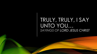 TRULY, TRULY, I SAY
UNTO YOU…
SAYINGS OF LORD JESUS CHRIST
 