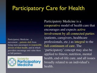 Participatory Care for Health

                                        Participatory Medicine is a
                                        cooperative model of health care that
                                        encourages and expects active
                                        involvement by all connected parties
Participatory Medicine .. a
                                        (patients, caregivers, healthcare
movement .. patients shift from         professionals, etc.) as integral to the
being mere passengers to responsible
drivers of their health, and in which
                                        full continuum of care. The
providers encourage and value them      ‘participatory’ concept may also be
as full partners.
                                        applied to ﬁtness, nutrition, mental
                                        health, end-of-life care, and all issues
                                        broadly related to an individual’s
                                        health.
 
