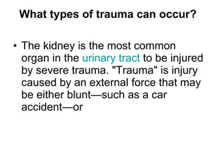 What types of trauma can occur?   The kidney is the most common organ in the  urinary tract  to be injured by severe trauma. "Trauma" is injury caused by an external force that may be either blunt—such as a car accident—or 