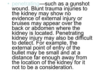 penetrating —such as a gunshot wound. Blunt trauma injuries to the kidney may show no evidence of external injury or bruises may appear over the back or abdomen where the kidney is located. Penetrating kidney injury may also be difficult to detect. For example, the external point of entry of the bullet may be small and at a distance far enough away from the location of the kidney for it not to be a consideration.  