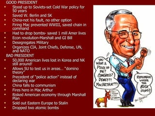 GOOD PRESIDENT Stood up to Soviets-set Cold War policy for 50 years Saved W. Berlin and SK China-not his fault, no other option Firing Mac prevented WWIII, saved chain in command Had to drop bombs- saved 1 mill Amer lives Econ revolution-Marshall and GI Bill Desegregates Military Organizes CIA, Joint Chiefs, Defense, UN, and NATO BAD PRESIDENT 50,000 American lives lost in Korea and NK still around! Allows SU to test us in areas… “domino theory” Precedent of “police action” instead of declaring war China falls to communism Fires hero in Mac Arthur Risked American economy through Marshall Plan Sold out Eastern Europe to Stalin Dropped two atomic bombs 