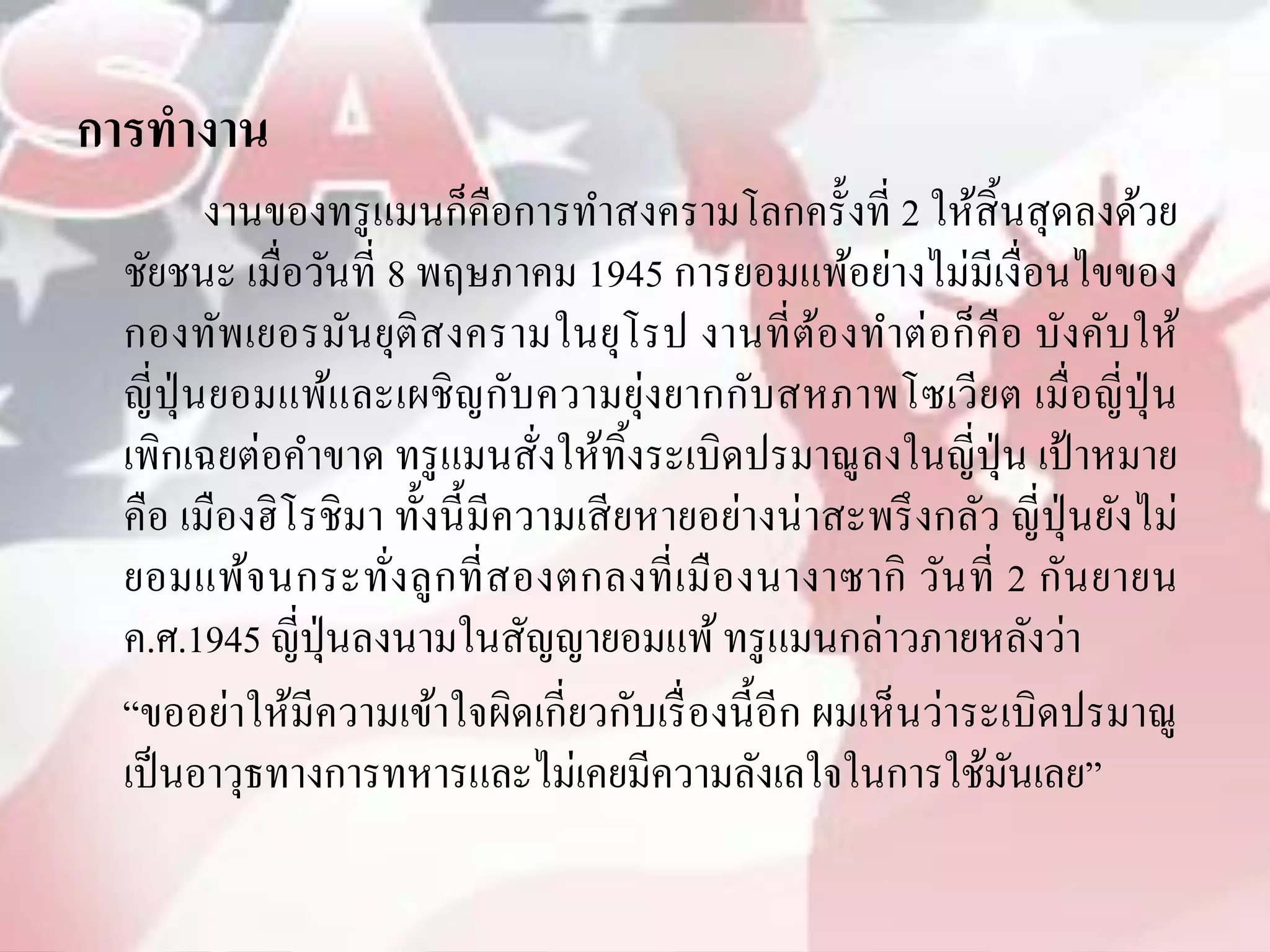 การทางาน
        งานของทรู แมนก็คือการทาสงครามโลกครั้งที่ 2 ให้สิ้นสุ ดลงด้วย
 ชัยชนะ เมื่อวันที่ 8 พฤษภาคม 1945 การยอมแพ้อย่างไม่มีเงื่อนไขของ
 กองทัพเยอรมันยุติสงครามในยุโรป งานที่ ตองทาต่ อก็คือ บังคับให้
                                                    ้
 ญี่ปุ่นยอมแพ้และเผชิ ญกับความยุ่งยากกับสหภาพโซเวียต เมื่อญี่ปุ่น
 เพิกเฉยต่อคาขาด ทรู แมนสั่งให้ทิ้งระเบิดปรมาณูลงในญี่ปุ่น เป้ าหมาย
 คือ เมืองฮิ โรชิ มา ทั้งนี้ มีความเสี ยหายอย่างน่ าสะพรึ งกลัว ญี่ปุ่นยังไม่
 ยอมแพ้จ นกระทัง ลู ก ที่ ส องตกลงที่ เ มื อ งนางาซากิ วัน ที่ 2 กัน ยายน
                     ่
 ค.ศ.1945 ญี่ปุ่นลงนามในสัญญายอมแพ้ ทรู แมนกล่าวภายหลังว่า
 “ขออย่าให้มีความเข้าใจผิดเกี่ยวกับเรื่ องนี้ อีก ผมเห็นว่าระเบิดปรมาณู
 เป็ นอาวุธทางการทหารและไม่เคยมีความลังเลใจในการใช้มนเลย”       ั
 