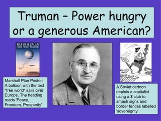 Truman – Power hungry or a generous American? Marshall Plan Poster: A balloon with the text &quot;free world&quot; sails over Europe. The heading reads 'Peace, Freedom, Prosperity'  A Soviet cartoon depicts a capitalist using a $ club to smash signs and border fences labelled 'sovereignty'  