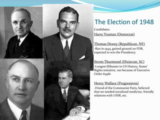 The Election of 1948
Candidates:
Harry Truman (Democrat)

Thomas Dewey (Republican, NY)
-Ran in 1944, gained ground on FDR,
expected to win the Presidency


Strom Thurmond (Dixiecrat, SC)
-Longest filibuster in US History, States’
Rights initiative, ran because of Executive
Order #9981


Henry Wallace (Progressives)
-Friend of the Communist Party, believed
that we needed socialized medicine, friendly
relations with USSR, etc.
 