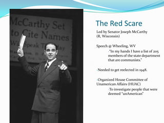 The Red Scare
Led by Senator Joseph McCarthy
(R, Wisconsin)

Speech @ Wheeling, WV
       -“In my hands I have a list of 205
       members of the state department
       that are communists.”

-Needed to get reelected in 1948.

-Organized House Committee of
Unamerican Affairs (HUAC)
       -To investigate people that were
       deemed “unAmerican”
 