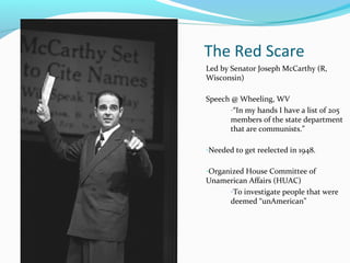 The Red Scare
Led by Senator Joseph McCarthy (R,
Wisconsin)

Speech @ Wheeling, WV
       -“In my hands I have a list of 205
       members of the state department
       that are communists.”

-Needed to get reelected in 1948.

-Organized House Committee of
Unamerican Affairs (HUAC)
     -To investigate people that were
     deemed “unAmerican”
 