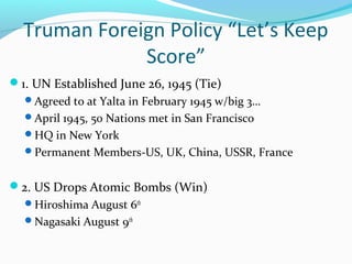 Truman Foreign Policy “Let’s Keep
              Score”
1. UN Established June 26, 1945 (Tie)
  Agreed to at Yalta in February 1945 w/big 3…
  April 1945, 50 Nations met in San Francisco
  HQ in New York
  Permanent Members-US, UK, China, USSR, France


2. US Drops Atomic Bombs (Win)
  Hiroshima August 6th
  Nagasaki August 9th
 