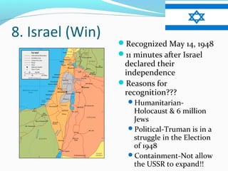 8. Israel (Win)
                  Recognized May 14, 1948
                  11 minutes after Israel
                   declared their
                   independence
                  Reasons for
                   recognition???
                    Humanitarian-
                     Holocaust & 6 million
                     Jews
                    Political-Truman is in a
                     struggle in the Election
                     of 1948
                    Containment-Not allow
                     the USSR to expand!!
 