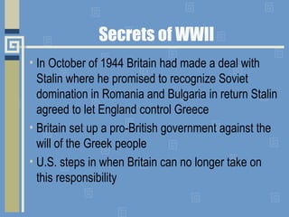 Secrets of WWII
• In October of 1944 Britain had made a deal with
Stalin where he promised to recognize Soviet
domination ...