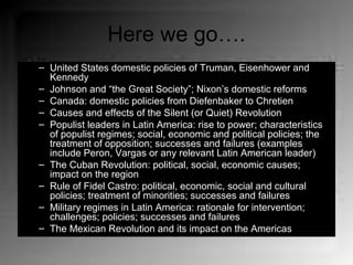 Here we go….
– United States domestic policies of Truman, Eisenhower and
Kennedy
– Johnson and “the Great Society”; Nixon’s domestic reforms
– Canada: domestic policies from Diefenbaker to Chretien
– Causes and effects of the Silent (or Quiet) Revolution
– Populist leaders in Latin America: rise to power; characteristics
of populist regimes; social, economic and political policies; the
treatment of opposition; successes and failures (examples
include Peron, Vargas or any relevant Latin American leader)
– The Cuban Revolution: political, social, economic causes;
impact on the region
– Rule of Fidel Castro: political, economic, social and cultural
policies; treatment of minorities; successes and failures
– Military regimes in Latin America: rationale for intervention;
challenges; policies; successes and failures
– The Mexican Revolution and its impact on the Americas
 