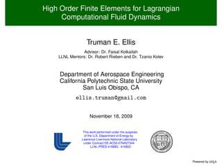 High Order Finite Elements for Lagrangian
     Computational Fluid Dynamics


                  Truman E. Ellis
               Advisor: Dr. Faisal Kolkailah
    LLNL Mentors: Dr. Robert Rieben and Dr. Tzanio Kolev



     Department of Aerospace Engineering
     California Polytechnic State University
              San Luis Obispo, CA
            ellis.truman@gmail.com


                    November 18, 2009


               This work performed under the auspices
                of the U.S. Department of Energy by
               Lawrence Livermore National Laboratory
                under Contract DE-AC52-07NA27344
                     LLNL-PRES-416883, -416822



                                                           Powered by L EX
                                                                      AT
 