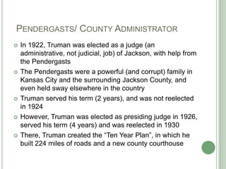  Pendergasts/ County AdministratorIn 1922, Truman was elected as a judge (an administrative, not judicial, job) of Jackson, with help from the PendergastsThe Pendergasts were a powerful (and corrupt) family in Kansas City and the surrounding Jackson County, and even held sway elsewhere in the countryTruman served his term (2 years), and was not reelected in 1924However, Truman was elected as presiding judge in 1926, served his term (4 years) and was reelected in 1930There, Truman created the “Ten Year Plan”, in which he built 224 miles of roads and a new county courthouse