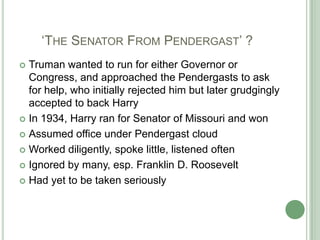       ‘The Senator From Pendergast’ ?Truman wanted to run for either Governor or Congress, and approached the Pendergasts to ask for help, who initially rejected him but later grudgingly accepted to back Harry In 1934, Harry ran for Senator of Missouri and wonAssumed office under Pendergast cloudWorked diligently, spoke little, listened oftenIgnored by many, esp. Franklin D. Roosevelt Had yet to be taken seriously 