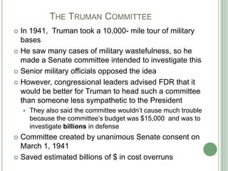 	     The Truman CommitteeIn 1941,  Truman took a 10,000- mile tour of military basesHe saw many cases of military wastefulness, so he made a Senate committee intended to investigate thisSenior military officials opposed the idea 		However, congressional leaders advised FDR that it would be better for Truman to head such a committee than someone less sympathetic to the PresidentThey also said the committee wouldn’t cause much trouble because the committee’s budget was $15,000  and was to investigate billions in defenseCommittee created by unanimous Senate consent on March 1, 1941Saved estimated billions of $ in cost overruns