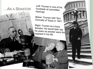	…As a SenatorLeft: Truman in one of his hundreds of committeehearingsBelow: Truman with Tom Connally of Texas in 1941Right: Truman as a busy Senator. He would later say his years as senator were the happiest in his life.