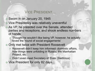 		Vice President…Sworn in on January 20, 1945Vice Presidency was relatively uneventfulAs VP, he presided over the Senate, attended parties and receptions, and shook endless numbers of handsThought he wouldn’t like being VP, however, he actually loved the ‘round of social engagements’Only met twice with President Roosevelt Roosevelt didn’t keep him informed- domestic affairs, how things were unfolding in Russia, the Manhattan Project, etc.Didn’t even meet Secretary of State (Stettinius)Vice President for only 82 days…