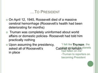 			…To PresidentOn April 12, 1945, Roosevelt died of a massive cerebral hemorrhage (Roosevelt’s health had been deteriorating for months) Truman was completely uninformed about world affairs or domestic policies- Roosevelt had told him practically nothingUpon assuming the presidency, 	         Truman asked all of Roosevelt’s		 Cabinet to remain in place“I felt like the moon, the stars, and all the planets had fallen on me”-Truman to reporters on becoming President