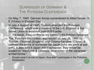 	    Surrender of Germany & 		    The Potsdam ConferenceOn May 7, 1945  German forces surrendered to Allied forces- V-E (Victory in Europe) DayIn July & August of 1945, Truman attended the Potsdam Conference, which was a meeting of the US, England & the Soviet Union to establish post-WWII order	The results of this conference are detailed in the Potsdam AgreementThe  Potsdam Declaration was issued on July 26, 1945 by Truman, Churchill (England) and Chiang Kai-shek (China). It outlined the terms of surrender for Japan (who we were at war with). It also said if Japan didn’t surrender, they would be subject to “inevitable & complete destruction of the Japanese armed forces.”Russia wasn’t at war w/Japan, thus didn’t participate in the Potsdam Declaration