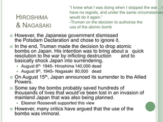 “I knew what I was doing when I stopped the war…I have no regrets, and under the same circumstances I would do it again.”-Truman on the decision to authorize the 	         use of the atomic bomb	    Hiroshima 	    & NagasakiHowever, the Japanese government dismissed                   the Potsdam Declaration and chose to ignore it.In the end, Truman made the decision to drop atomic bombs on Japan. His intention was to bring about a   quick resolution to the war by inflicting destruction       and to basically shock Japan into surrendering.August 6th, 1945- Hiroshima	140,000 deadAugust 9th, 1945- Nagasaki	80,000   dead	On August 15th, Japan announced its surrender to the Allied Powers.Some say the bombs probably saved hundreds of thousands of lives that would’ve been lost in an invasion of mainland Japan that was also being planned. Eleanor Roosevelt supported this viewHowever, many critics have argued that the use of the bombs was immoral.