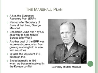 	         The Marshall PlanA.k.a. the European Recovery Plan (ERP)Named after Secretary of State at that time, George MarshallEnacted in June 1947 by US as a way to help rebuild Europe after WWIIAnother goal of the ERP was to prevent communism from gaining a stronghold in war-torn countries In total, the US spent $13 billion on thisEnded abruptly in 1951 when we became involved in the Korean conflictSecretary of State Marshall 