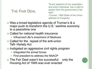 		    The Fair Deal"Every segment of our population, and every individual, has a right to expect from his government a fair deal.”-Truman, 1949 State of the Union address to Congress Was a broad legislative agenda of Truman’s & a major push to transform the U.S.’ wartime economy to a peacetime oneCalled for national health insuranceInfluenced LBJ’s enactment of MedicareCalled for the  repeal of the anti-union                  	 Taft- Hartely ActInstigated an aggressive civil rights programIntegrated the armed forcesFirst president to address the NAACPThe Fair Deal wasn’t too successful- 	only the Housing Act of 1949 was ever enacted