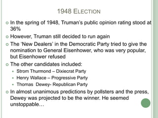 			1948 ElectionIn the spring of 1948, Truman’s public opinion rating stood at 36%However, Truman still decided to run againThe ‘New Dealers’ in the Democratic Party tried to give the nomination to General Eisenhower, who was very popular, but Eisenhower refusedThe other candidates included:Strom Thurmond – Dixiecrat PartyHenry Wallace – Progressive PartyThomas  Dewey- Republican PartyIn almost unanimous predictions by pollsters and the press, Dewey was projected to be the winner. He seemed unstoppable…