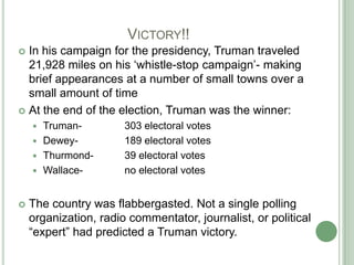 			Victory!!In his campaign for the presidency, Truman traveled 21,928 miles on his ‘whistle-stop campaign’- making brief appearances at a number of small towns over a small amount of timeAt the end of the election, Truman was the winner:Truman- 		303 electoral votesDewey- 		189 electoral votesThurmond- 	39 electoral votesWallace- 		no electoral votesThe country was flabbergasted. Not a single polling organization, radio commentator, journalist, or political “expert” had predicted a Truman victory. 