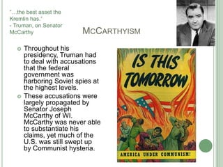 “…the best asset the Kremlin has.”- Truman, on Senator McCarthy           	   McCarthyismThroughout his presidency, Truman had to deal with accusations that the federal government was harboring Soviet spies at the highest levels.These accusations were largely propagated by Senator Joseph McCarthy of WI. McCarthy was never able to substantiate his claims, yet much of the U.S. was still swept up  by Communist hysteria.