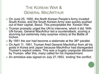 		The Korean War &	       General MacArthurOn June 25, 1950, the North Korean People’s Army invaded South Korea, and the South Korean Army was quickly pushed out of their capital, Seoul. This precipitated the  Korean War.Truman promptly urged the UN to intervene, which it did. With UN forces, General MacArthur led a counterattack, scoring a stunning but extremely risky surprise victory at the Battle of Inchon.By 1951 the war had become a stalemate at the 38th parallel.On April 11, 1951, Truman fired General MacArthur from all his posts in Korea and Japan because MacArthur had disregarded Truman’s explicit orders. This was a hugely unpopular decision by Truman- after this, many called for his impeachment. An armistice was signed on July 27,1953, ‘ending’ the conflict.