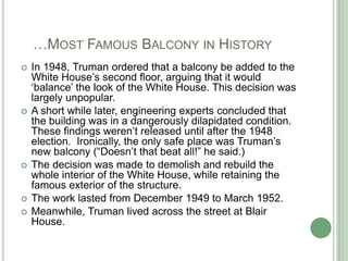    …Most Famous Balcony in HistoryIn 1948, Truman ordered that a balcony be added to the White House’s second floor, arguing that it would ‘balance’ the look of the White House. This decision was largely unpopular.A short while later, engineering experts concluded that the building was in a dangerously dilapidated condition.  These findings weren’t released until after the 1948 election.  Ironically, the only safe place was Truman’s new balcony (“Doesn’t that beat all!” he said.)The decision was made to demolish and rebuild the whole interior of the White House, while retaining the famous exterior of the structure.The work lasted from December 1949 to March 1952. Meanwhile, Truman lived across the street at Blair House.