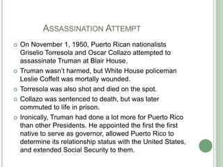 	   Assassination AttemptOn November 1, 1950, Puerto Rican nationalists Griselio Torresola and Oscar Collazo attempted to assassinate Truman at Blair House.Truman wasn’t harmed, but White House policeman Leslie Coffelt was mortally wounded.Torresola was also shot and died on the spot.Collazo was sentenced to death, but was later commuted to life in prison.Ironically, Truman had done a lot more for Puerto Rico than other Presidents. He appointed the first the first native to serve as governor, allowed Puerto Rico to determine its relationship status with the United States, and extended Social Security to them.