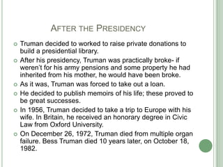 	      After the PresidencyTruman decided to worked to raise private donations to build a presidential library.After his presidency, Truman was practically broke- if weren’t for his army pensions and some property he had inherited from his mother, he would have been broke.As it was, Truman was forced to take out a loan.He decided to publish memoirs of his life; these proved to be great successes. In 1956, Truman decided to take a trip to Europe with his wife. In Britain, he received an honorary degree in Civic Law from Oxford University. On December 26, 1972, Truman died from multiple organ failure. Bess Truman died 10 years later, on October 18, 1982.