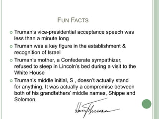 			Fun FactsTruman’s vice-presidential acceptance speech was less than a minute longTruman was a key figure in the establishment & recognition of IsraelTruman’s mother, a Confederate sympathizer, refused to sleep in Lincoln’s bed during a visit to the White HouseTruman’s middle initial, S , doesn’t actually stand for anything. It was actually a compromise between both of his grandfathers’ middle names, Shippe and Solomon.