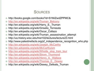 			Sourceshttp://books.google.com/books?id=S1MiZwdZPPMC& http://en.wikipedia.org/wiki/Truman_Balconyhttp://en.wikipedia.org/wiki/Harry_S._Truman http://en.wikipedia.org/wiki/Griselio_Torresola http://en.wikipedia.org/wiki/Oscar_Collazo http://en.wikipedia.org/wiki/Truman_assassination_attempt http://us.history.wisc.edu/hist102/lectures/lecture23.html http://www.palestinefacts.org/pf_independence_recognition_who.phphttp://en.wikipedia.org/wiki/Joseph_McCarthyhttp://en.wikipedia.org/wiki/McCarthyismhttp://en.wikipedia.org/wiki/Whistle_stop_train_tourhttp://en.wikipedia.org/wiki/Strom_Thurmondhttp://en.wikipedia.org/wiki/Henry_A._Wallacehttp://en.wikipedia.org/wiki/Thomas_E._Deweyhttp://en.wikipedia.org/wiki/Dewey_Defeats_Truman