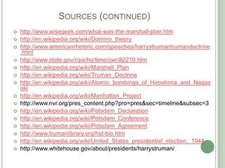 		Sources (continued)http://www.wisegeek.com/what-was-the-marshall-plan.htmhttp://en.wikipedia.org/wiki/Domino_theoryhttp://www.americanrhetoric.com/speeches/harrystrumantrumandoctrine.htmlhttp://www.state.gov/r/pa/ho/time/cwr/82210.htmhttp://en.wikipedia.org/wiki/Marshall_Planhttp://en.wikipedia.org/wiki/Truman_Doctrinehttp://en.wikipedia.org/wiki/Atomic_bombings_of_Hiroshima_and_Nagasakihttp://en.wikipedia.org/wiki/Manhattan_Projecthttp://www.nvr.org/pres_content.php?pro=pres&sec=timeline&subsec=3http://en.wikipedia.org/wiki/Potsdam_Declarationhttp://en.wikipedia.org/wiki/Potsdam_Conferencehttp://en.wikipedia.org/wiki/Potsdam_Agreementhttp://www.trumanlibrary.org/hst-bio.htmhttp://en.wikipedia.org/wiki/United_States_presidential_election,_1944http://www.whitehouse.gov/about/presidents/harrystruman/