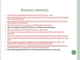 		Sources (Images)http://z.about.com/d/americanhistory/1/0/y/9/33_truman_1.jpghttp://www.wisconsinhistory.org/museum/exhibits/elections/images/1948_DeweyDefeatsTruman56976.jpghttp://upload.wikimedia.org/wikipedia/commons/thumb/f/fa/Joseph_McCarthy.jpg/160px-Joseph_McCarthy.jpghttp://thebsreport.files.wordpress.com/2009/08/sturmond.jpghttp://en.wikipedia.org/wiki/File:Henry-A.-Wallace-Townsend.jpeghttp://en.wikipedia.org/wiki/File:Thomas_E._Dewey.jpghttp://www.archives.gov/exhibits/running-for-office/assets/images/artifacts/45-zoom.jpghttp://www.stltoday.com/blogzone/the-platform/files/2008/07/berlin_airlift01_opt.jpghttp://en.wikipedia.org/wiki/File:George_Catlett_Marshall,_general_of_the_US_army.jpghttp://upload.wikimedia.org/wikipedia/commons/8/82/Bundesarchiv_Bild_183-R67561%2C_Potsdamer_Konferenz%2C_Konferenztisch.jpghttp://4.bp.blogspot.com/_J9eISH0JgC0/SWLRpHwXGKI/AAAAAAAAKMM/je0gp-ByaZI/s400/Harry-Truman-and-Franklin-D-Roosevelt.jpghttp://www.geppisentertainment.com/images/hake/roosevelt_truman.jpg