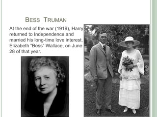 	Bess  TrumanAt the end of the war (1919), Harry returned to Independence and married his long-time love interest, Elizabeth “Bess” Wallace, on June 28 of that year. 