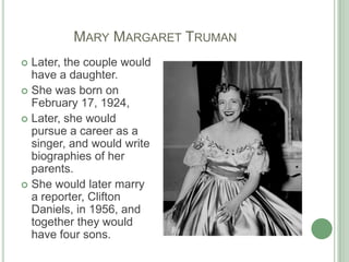              Mary Margaret TrumanLater, the couple would have a daughter.She was born on February 17, 1924,Later, she would pursue a career as a singer, and would write biographies of her parents. She would later marry a reporter, Clifton Daniels, in 1956, and together they would have four sons. 