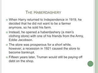 		The HaberdasheryWhen Harry returned to Independence in 1919, he decided that he did not want to be a farmer anymore, so he sold his farm.Instead, he opened a haberdashery (a men’s clothing store) with one of his friends from the Army, Eddie Jacobson. The store was prosperous for a short while, however, a recession in 1921 caused the store to become bankrupt. Fifteen years later, Truman would still be paying off debt on the shop.
