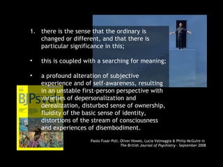 there is the sense that the ordinary is changed or different, and that there is particular significance in this; this is coupled with a searching for meaning; a profound alteration of subjective experience and of self-awareness, resulting in an unstable first-person perspective with varieties of depersonalization and derealization, disturbed sense of ownership, fluidity of the basic sense of identity, distortions of the stream of consciousness and experiences of disembodiment. Paolo Fusar-Poli, Oliver Howes, Lucia Valmaggia & Philip McGuire in  The British Journal of Psychiatry  – September 2008 