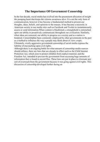 The Importance Of Government Censorship
In the last decade, social media has evolved into the preeminent allocation of insight
the pumping heart that keeps the citizens awareness alive. It is not the only form of
communication, however it has become a fundamental method to present our
thoughts, ideas, beliefs, and opinions to the masses. It has become a necessity in
American society to use media sites such as Facebook and Twitter to instantaneously
access or send information.When content is blacklisted, a stranglehold is entrenched
upon our ability to proactively communicate throughout our civilization. Similarly,
when ideas are censored, our ability to progress as a society and as a nation is
hindered. Censorshiphas been commonly employed by other governments in the past
as a method to influence the way a people may think about or view a topic.
Ultimately, overly aggressive government censorship of social media exposes the
liability of encroaching upon civil rights.
Although there is an ongoing battle for what amount of censorship media sources
should enforce, there are laws that are already in effect such as the Child Internet
Protection Act, which aims to protect children from explicit material, and the
Freedom Act, intended to prevent the government from accessing huge amounts of
information that is found in record files. These laws are put in place to eliminate any
sort of overreach from the government because it was going against civil rights. This
discussion of censorship developed further during an
 