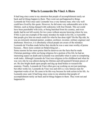 Who Is Leonardo Da Vinci A Hero
It had long since come to my attention that people of accomplishment rarely sat
back and let things happen to them. They went out and happened to things
Leonardo da Vinci once said. Leonardo was a very famous man, who very well
could have lived by this quote. However, he did some very unhonorable acts in his
lifetime, such as being charged with sodonomy with four friends. This act could
have been punishable with exile, or being banished from his country, and even
death, had he not left society for two years without anyone knowing where he was.
If this is just one example of the many mistakes he made in his life, is it possible
that people give him too much credit for what he has done right? On the flip side, he
was an extremely talented painter, sculptor, architect, inventor, military engineer and
draftsman. However, it is absolutely critical people are aware of the mistakes
Leonardo da Vincihas made before they decide he was a sane man worthy of praise
because... Show more content on Helpwriting.net ...
Some reasons he has more praise than he deserves are the facts that he made
Christian paintings while not being religious for a portion of his life, he had an
interesting aspect on death and Leonardo was unreliable when it came to completing
work tasks. Although Leonardo da Vinciwas religious in his childhood and when he
was very old, he was atheist during his lifetime and still painted Christain pieces of
art. He also bright death upon people and dug up dead bodies to research the
anatomy. Finally, Leonardo da Vinci often gave up working on not just paintings,
but other works too. Leonardo da Vinci was and still is a very famous man for
important works of art. He came to be this way because he took action in his life. As
Leonardo once said, It had long since come to my attention that people of
accomplishment rarely sat back and let things happen to them. They went out and
happened to
 