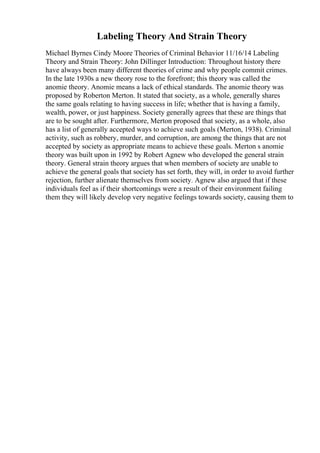 Labeling Theory And Strain Theory
Michael Byrnes Cindy Moore Theories of Criminal Behavior 11/16/14 Labeling
Theory and Strain Theory: John Dillinger Introduction: Throughout history there
have always been many different theories of crime and why people commit crimes.
In the late 1930s a new theory rose to the forefront; this theory was called the
anomie theory. Anomie means a lack of ethical standards. The anomie theory was
proposed by Roberton Merton. It stated that society, as a whole, generally shares
the same goals relating to having success in life; whether that is having a family,
wealth, power, or just happiness. Society generally agrees that these are things that
are to be sought after. Furthermore, Merton proposed that society, as a whole, also
has a list of generally accepted ways to achieve such goals (Merton, 1938). Criminal
activity, such as robbery, murder, and corruption, are among the things that are not
accepted by society as appropriate means to achieve these goals. Merton s anomie
theory was built upon in 1992 by Robert Agnew who developed the general strain
theory. General strain theory argues that when members of society are unable to
achieve the general goals that society has set forth, they will, in order to avoid further
rejection, further alienate themselves from society. Agnew also argued that if these
individuals feel as if their shortcomings were a result of their environment failing
them they will likely develop very negative feelings towards society, causing them to
 
