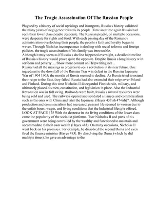 The Tragic Assassination Of The Russian People
Plagued by a history of social uprisings and insurgents, Russia s history validated
the many years of negligence towards its people. Time and time again Russia had
seen their lower class people desperate. The Russian people, on multiple occasions,
were desperate for rights and food. With each passing day of the Romanov
administration overlooking their people, the people s faith and loyalty began to
waver. Through Nicholas incompetence in dealing with social reforms and foreign
policies, the tragic assassination of his family was irrevocable.
Although it may seem as if Russia s decline happened overnight, a detailed timeline
of Russia s history would prove quite the opposite. Despite Russia s long history with
serfdom and poverty, ... Show more content on Helpwriting.net ...
Russia had all the makings in progress to see a revolution in its near future. One
ingredient to the downfall of the Russian Tsar was defeat in the Russian Japanese
War of 1904 1905; the morale of Russia seemed to decline. As Russia tried to extend
their reign to the East, they failed. Russia had also extended their reign over Poland
and Finland. During this time Nicholas II disregarded Finnish rule, military, and
ultimately placed his men, constitution, and legislation in place. Also the Industrial
Revolution was in full swing. Railroads were built, Russia s natural resources were
being sold and used. The railways opened and solidated alliances and commercialism
such as the ones with China and later the Japanese. (Hayes 437ish 474ish)?. Although
production and commercialism had increased, peasant life seemed to worsen due to
the unfair hours, wages, and living conditions that the Industrial lifestyle offered.
LOOK AT PAGE 475 With the decrease in the living conditions of the lower class
came the popularity of the socialist platforms. Tsar Nicholas II and parts of his
government were being controlled by the wealthy and functioned to maintain and
accommodate to their own wealth (Hayes 483). On many occasions, Nicholas II
went back on his promises. For example, he dissolved the second Duma and even
fired the finance minister (Hayes 483). By dissolving the Duma (which he did
multiple times), he gave an advantage to the
 
